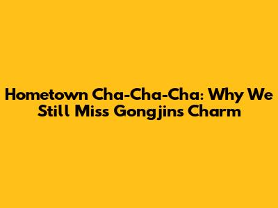 Hometown Cha-Cha-Cha: Why We Still Miss Gongjin's Charm