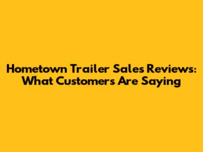 Hometown Trailer Sales Reviews: What Customers Are Saying
