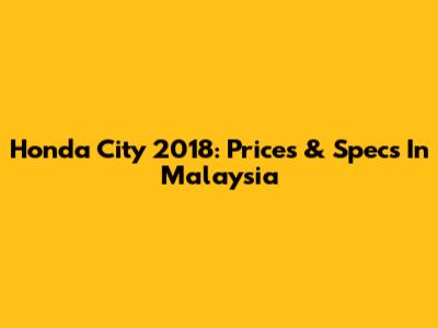 Honda City 2018: Prices & Specs In Malaysia
