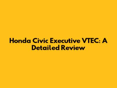 Honda Civic Executive VTEC: A Detailed Review