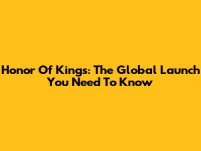 Honor Of Kings: The Global Launch You Need To Know