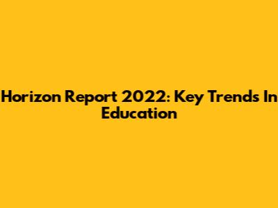 Horizon Report 2022: Key Trends In Education
