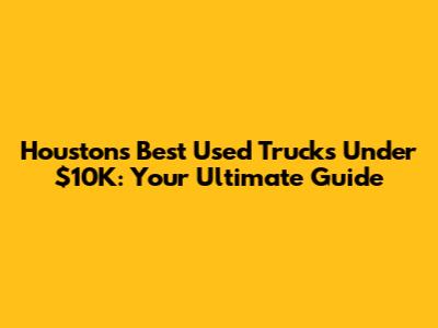 Houston's Best Used Trucks Under $10K: Your Ultimate Guide