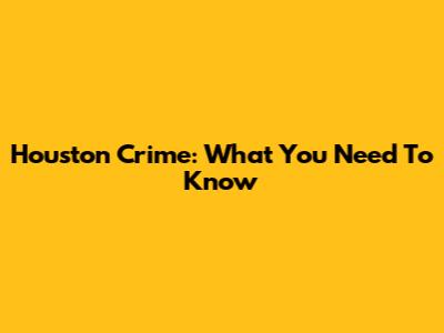 Houston Crime: What You Need To Know