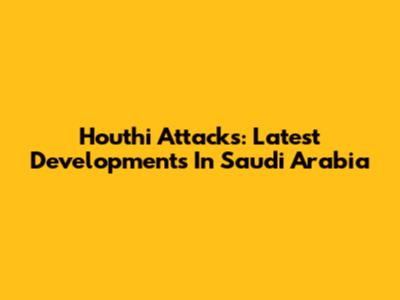 Houthi Attacks: Latest Developments In Saudi Arabia