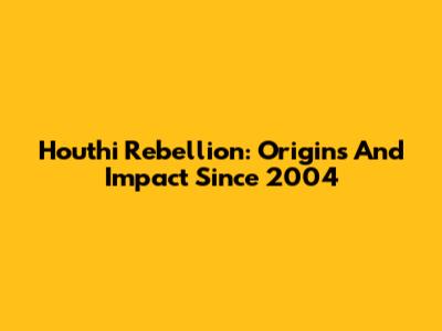 Houthi Rebellion: Origins And Impact Since 2004