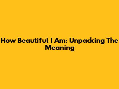 How Beautiful I Am: Unpacking The Meaning