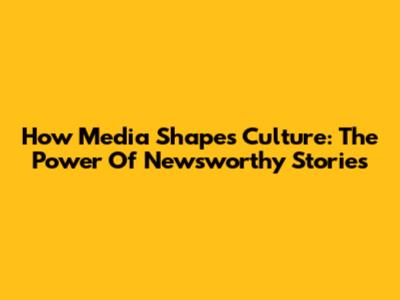 How Media Shapes Culture: The Power Of Newsworthy Stories