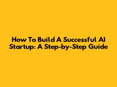 How To Build A Successful AI Startup: A Step-by-Step Guide