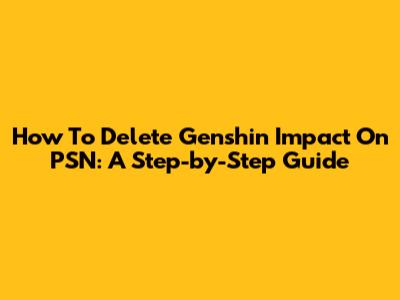 How To Delete Genshin Impact On PSN: A Step-by-Step Guide