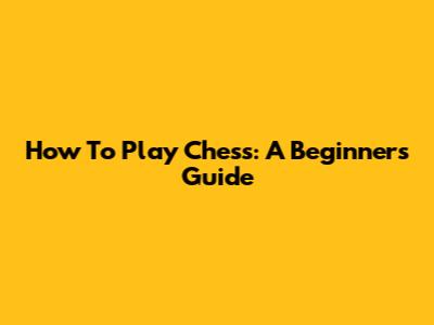 How To Play Chess: A Beginner's Guide