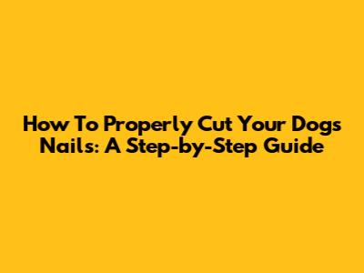 How To Properly Cut Your Dog's Nails: A Step-by-Step Guide