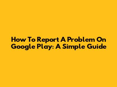 How To Report A Problem On Google Play: A Simple Guide