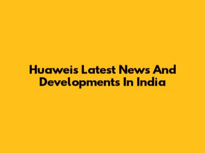 Huawei's Latest News And Developments In India
