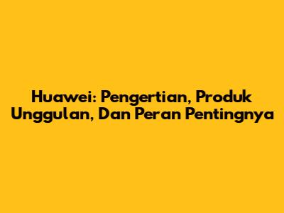 Huawei: Pengertian, Produk Unggulan, Dan Peran Pentingnya