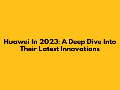 Huawei In 2023: A Deep Dive Into Their Latest Innovations