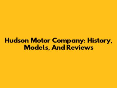 Hudson Motor Company: History, Models, And Reviews
