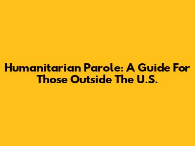 Humanitarian Parole: A Guide For Those Outside The U.S.