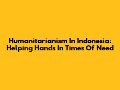Humanitarianism In Indonesia: Helping Hands In Times Of Need