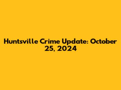 Huntsville Crime Update: October 25, 2024