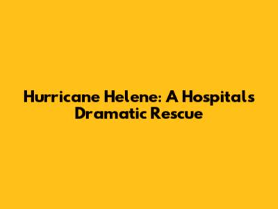 Hurricane Helene: A Hospital's Dramatic Rescue