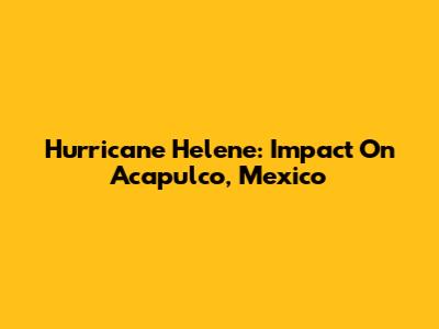 Hurricane Helene: Impact On Acapulco, Mexico