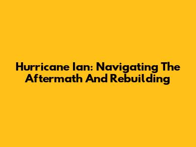 Hurricane Ian: Navigating The Aftermath And Rebuilding