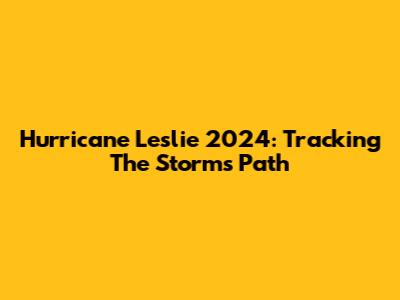 Hurricane Leslie 2024: Tracking The Storm's Path