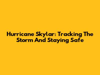 Hurricane Skylar: Tracking The Storm And Staying Safe