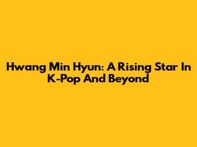 Hwang Min Hyun: A Rising Star In K-Pop And Beyond