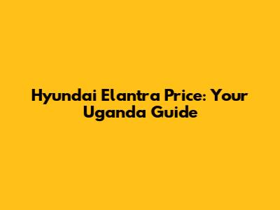 Hyundai Elantra Price: Your Uganda Guide