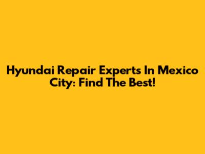 Hyundai Repair Experts In Mexico City: Find The Best!