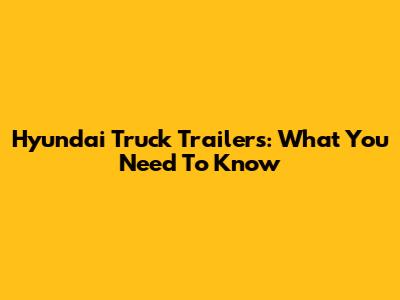Hyundai Truck Trailers: What You Need To Know