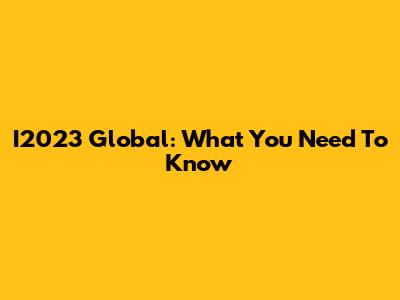 I2023 Global: What You Need To Know