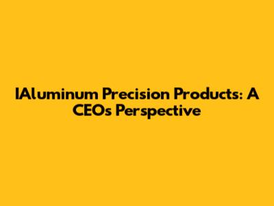 IAluminum Precision Products: A CEO's Perspective
