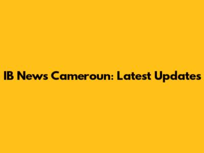 IB News Cameroun: Latest Updates
