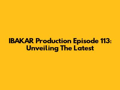 IBAKAR Production Episode 113: Unveiling The Latest