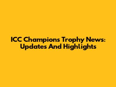 ICC Champions Trophy News: Updates And Highlights