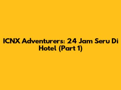 ICNX Adventurers: 24 Jam Seru Di Hotel (Part 1)