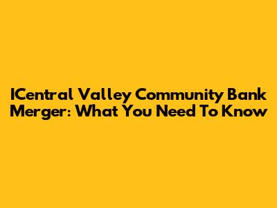 ICentral Valley Community Bank Merger: What You Need To Know