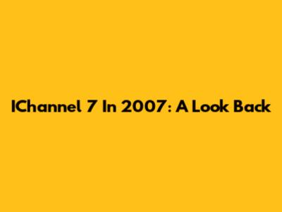 IChannel 7 In 2007: A Look Back