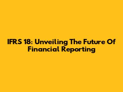 IFRS 18: Unveiling The Future Of Financial Reporting