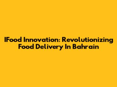 IFood Innovation: Revolutionizing Food Delivery In Bahrain