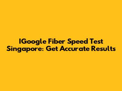 IGoogle Fiber Speed Test Singapore: Get Accurate Results