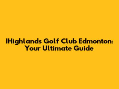IHighlands Golf Club Edmonton: Your Ultimate Guide