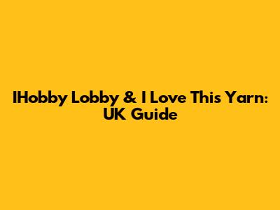 IHobby Lobby & I Love This Yarn: UK Guide