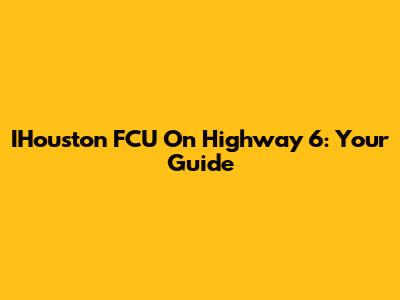 IHouston FCU On Highway 6: Your Guide