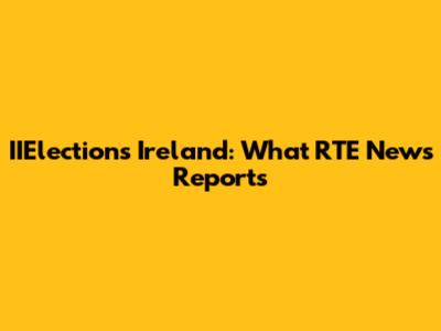 IIElections Ireland: What RTE News Reports