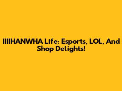 IIIIHANWHA Life: Esports, LOL, And Shop Delights!