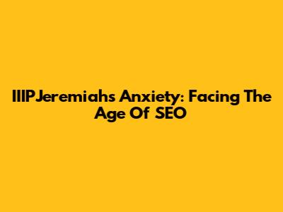 IIIPJeremiah's Anxiety: Facing The Age Of SEO